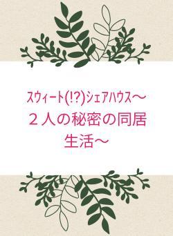ｽｳｨｰﾄ(!?)ｼｪｱﾊｳｽ～２人の秘密の同居生活～