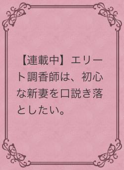 【連載中】エリート調香師は、初心な新妻を口説き落としたい。