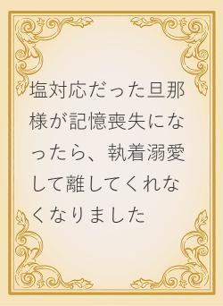 塩対応だった旦那様が記憶喪失になったら、執着溺愛して離してくれなくなりました