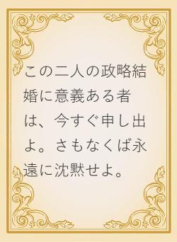 この二人の政略結婚に意義ある者は、今すぐ申し出よ。さもなくば永遠に沈黙せよ。