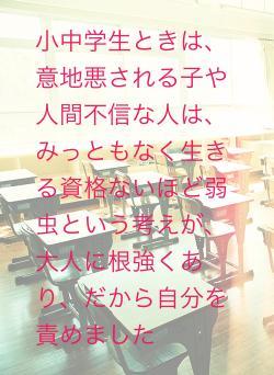 小中学生とき本当に、意地悪される子や人間不信な人は、みっともなく生きる資格ないほど弱虫という考えが、大人に根強くあり、だから自分を責めました