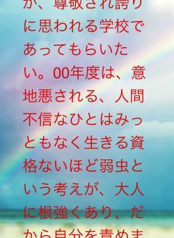 意地悪しないことが、尊敬され誇りに思われる学校であってもらいたい。00年度は、意地悪される、人間不信なひとはみっともなく生きる資格ないほど弱虫という考えが、大人に根強くあり、だから自分を責めました