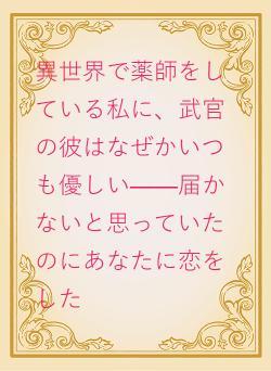 異世界で薬師をしている私に、武官の彼はなぜかいつも優しい——届かないと思っていたのにあなたに恋をした