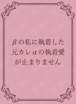 βの私に執着した元カレαの執着愛が止まりません