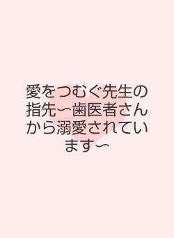 愛をつむぐ先生の指先〜歯医者さんから溺愛されています〜