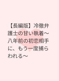 【長編版】冷徹弁護士の甘い執着〜八年前の初恋相手に、もう一度捕らわれる〜