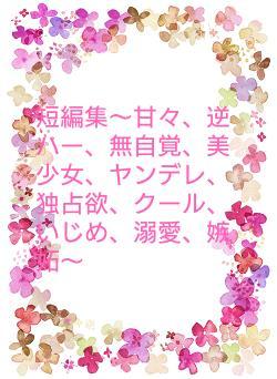 短編集〜甘々、逆ハー、無自覚、美少女、ヤンデレ、独占欲、クール、いじめ、溺愛、嫉妬〜