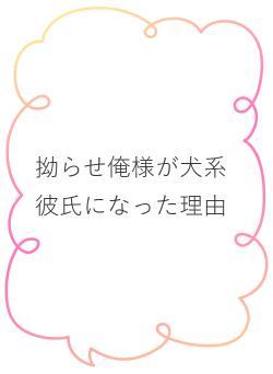 拗らせ俺様が犬系彼氏になった理由