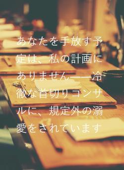 あなたを手放す予定は、私の計画にありません――冷徹な首切りコンサルに、規定外の溺愛をされています