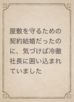 屋敷を守るための契約結婚だったのに、気づけば冷徹社長に囲い込まれていました