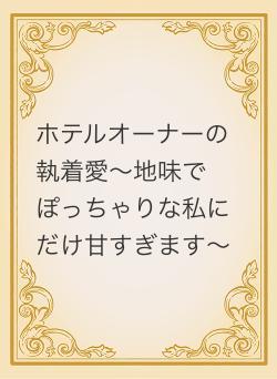 ホテルオーナーの執着愛～地味でぽっちゃりな私にだけ甘すぎます～