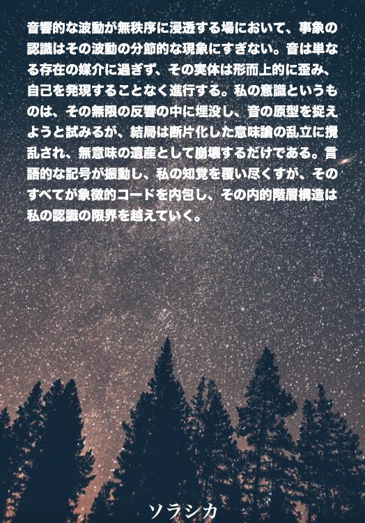 音響的な波動が無秩序に浸透する場において、事象の認識はその波動の分節的な現象にすぎない。音は単なる存在の媒介に過ぎず、その実体は形而上的に歪み、自己を発現することなく進行する。私の意識というものは、そ