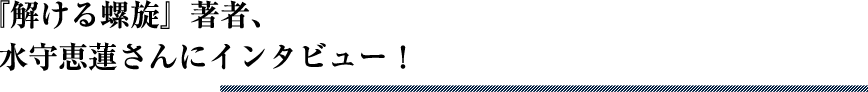 『解ける螺旋』著者、水守恵蓮さんにインタビュー！