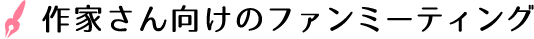 作家さん向けのファンミーティング